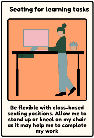seating for learning tasks - Be flexible with class-based seating positions. Allow me to stand up or kneel on my chair as it may help me to complete my work