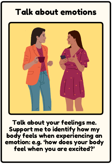 Talk about emotions - Talk about your feelings me. Support me to identify how my body feels when experiencing an emotion: e.g. ‘how does your body feel when you are excited?’