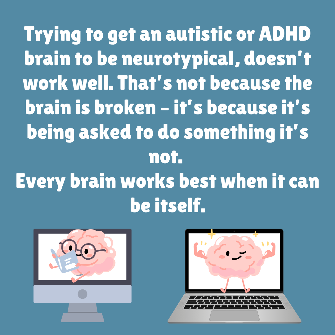 Trying to get an autistic or ADHD brain to be neurotypical, doesn’t work well. That’s not because the brain is broken – it’s because it’s being asked to do something it’s not.  Every brain works best when it can be itself.