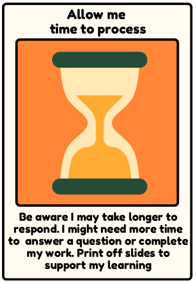 Time to process - Be aware I may take longer to respond. I might need more time to answer a question or complete my work. Print off slides to support my learning