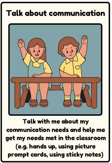 Communication - Talk with me about my communication needs and help me get my needs met in the classroom (e.g. hands up, using picture prompt cards, using sticky notes)
