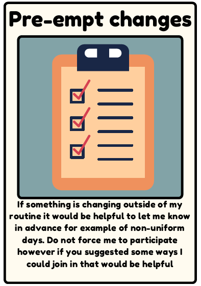 Pre-empt changes - If something is changing outside of my routine it would be helpful to let me know in advance for example of non-uniform days. Do not force me to participate however if you suggested some ways I could join in that would be helpful