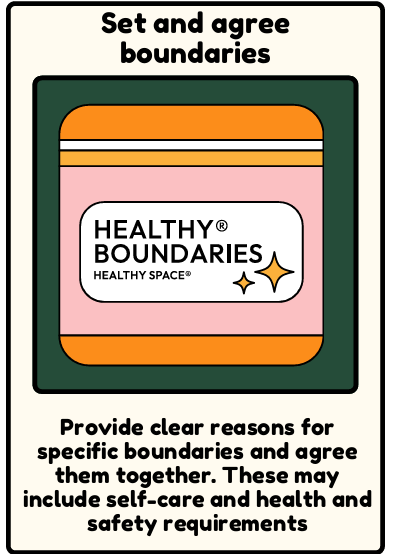 Boundaries - Provide clear reasons for specific boundaries and agree them together. These may include self-care and health and safety requirements