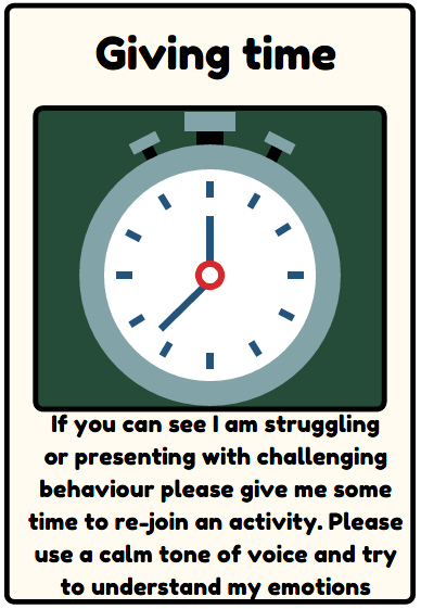 Giving time - If you can see I am struggling or presenting with challenging behaviour please give me some time to re-join an activity. Please use a calm tone of voice and try to understand my emotions