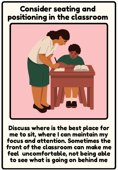 Seating in class - Discuss where is the best place for me to sit, where I can maintain my focus and attention. Sometimes the front of the classroom can make me feel uncomfortable, not being able to see what is going on behind me