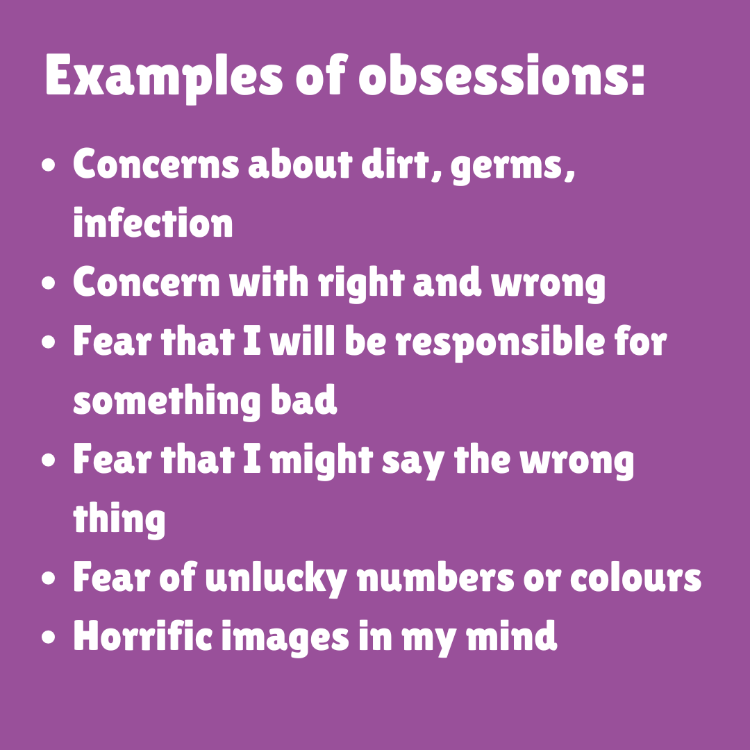 Examples of obsessions: Concerns about dirt, germs, infection, Concern with right and wrong, Fear that I will be responsible for something bad, Fear that I might say the wrong thing, Fear of unlucky numbers or colours, Horrific images in my mind