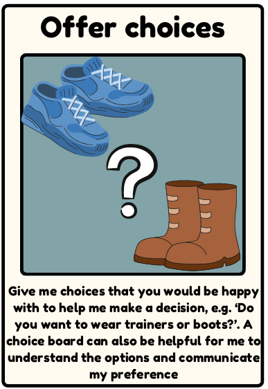 Offer changes - Give me choices that you would be happy with to help me make a decision, e.g. ‘Do you want to wear trainers or boots?’. A choice board can also be helpful for me to understand the options and communicate my preference
