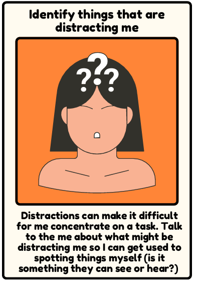 Distractions - Distractions can make it difficult for me concentrate on a task. Talk to the me about what might be distracting me so I can get used to spotting things myself (is it something they can see or hear?)