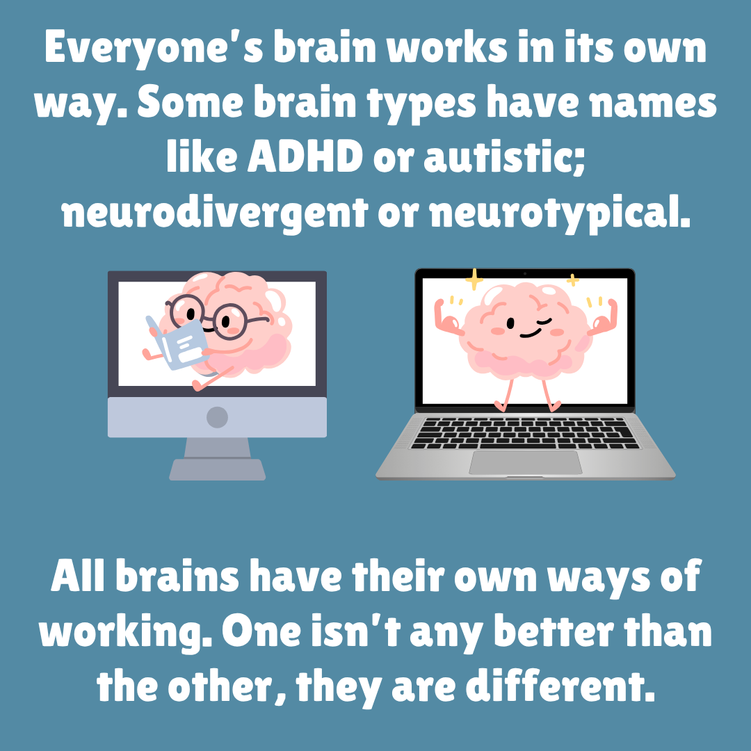 Everyone’s brain works in its own way. Some brain types have names like ADHD or autistic; neurodivergent or neurotypical. All brains have their own ways of working. One isn’t any better than the other, they are different.