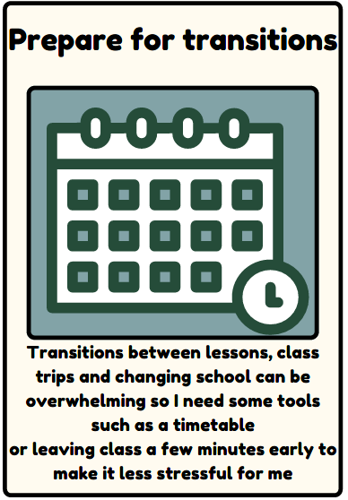 Prepare for transitions - Transitions between lessons, class trips and changing school can be overwhelming so I need some tools such as a timetable or leaving class a few minutes early to make it less stressful for me