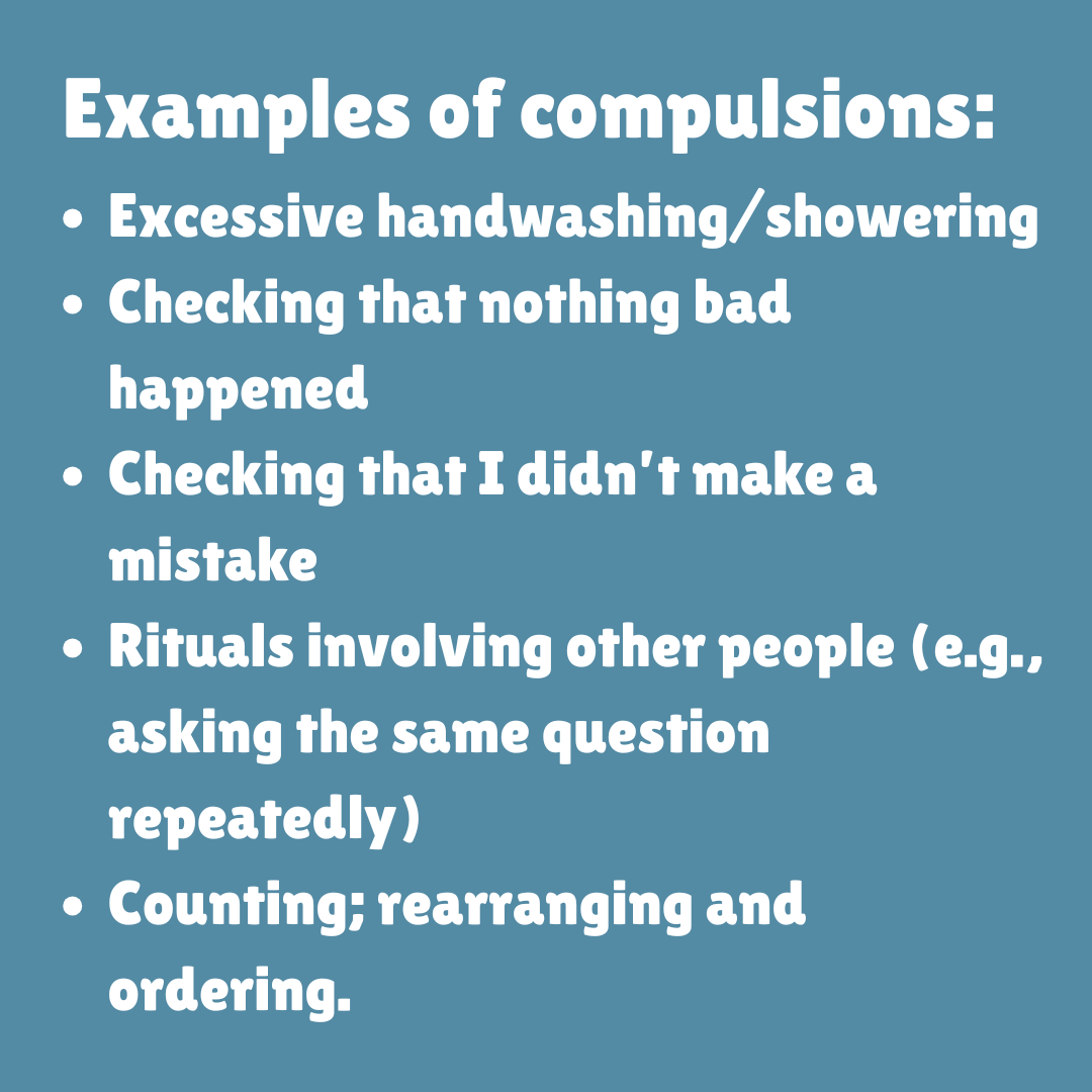 Examples of compulsions: Excessive handwashing/showering, Checking that nothing bad happened, Checking that I didn’t make a mistake, Rituals involving other people (e.g., asking the same question repeatedly), Counting; rearranging and ordering.