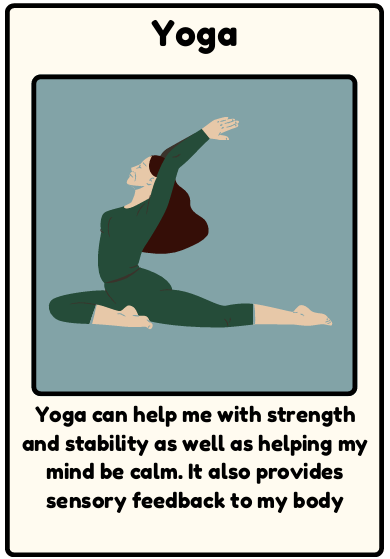 Yoga - Yoga can help me with strength and stability as well as helping my mind be calm. It also provides sensory feedback to my body