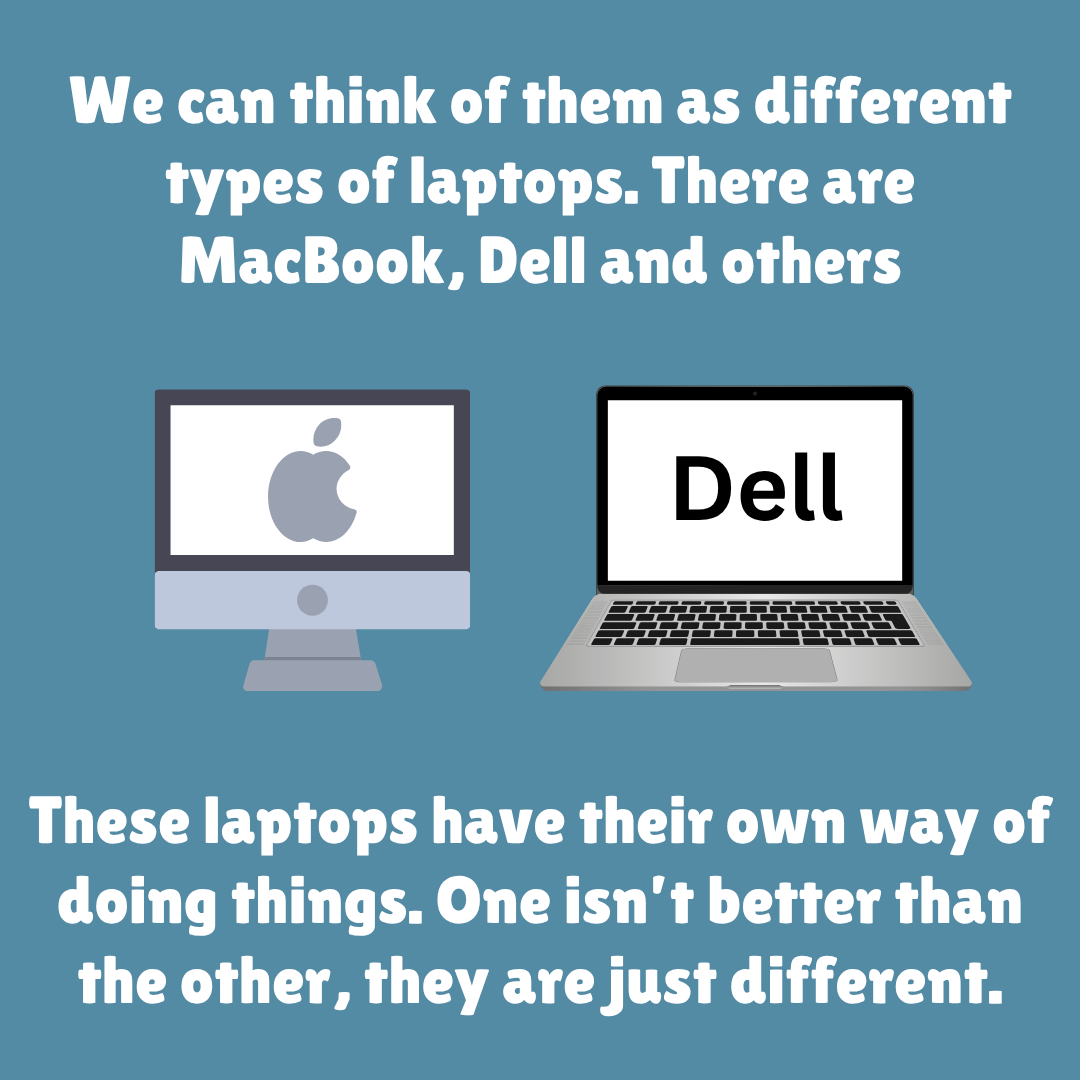 We can think of them as different types of laptops. There are MacBook, Dell and others. These laptops have their own way of doing things. One isn’t better than the other, they are just different.