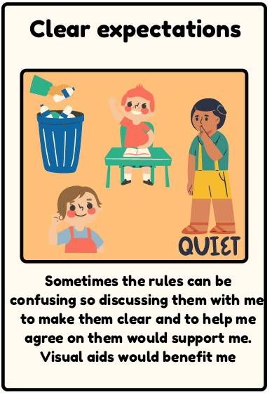 Clear expectations - Sometimes the rules can be confusing so discussing them with me to make them clear and to help me agree on them would support me. Visual aids would benefit me