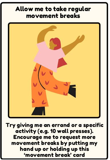 Breaks - Try giving me an errand or a specific activity (e.g. 10 wall presses). Encourage me to request more movement breaks by putting my hand up or holding up this ‘movement break’ card
