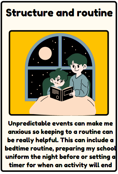 structure and routine - Unpredictable events can make me anxious so keeping to a routine can be really helpful. This can include a bedtime routine, preparing my school uniform the night before or setting a timer for when an activity will end