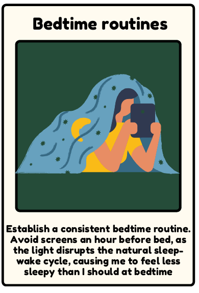 Bedtime routine - Establish a consistent bedtime routine. Avoid screens an hour before bed, as the light disrupts the natural sleep- wake cycle, causing me to feel less sleepy than I should at bedtime