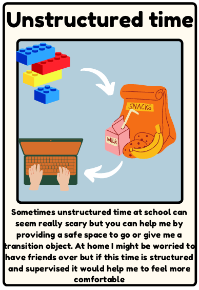 Unstructured time - Sometimes unstructured time at school can seem really scary but you can help me by providing a safe space to go or give me a transition object. At home I might be worried to have friends over but if this time is structured