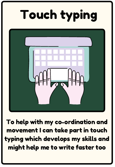 Touch type - To help with my co-ordination and movement I can take part in touch typing which develops my skills and might help me to write faster too